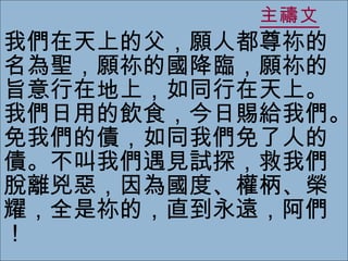 主禱文 我們在天上的父，願人都尊祢的名為聖，願祢的國降臨，願祢的旨意行在地上，如同行在天上。我們日用的飲食，今日賜給我們。免我們的債，如同我們免了人的債。不叫我們遇見試探，救我們脫離兇惡，因為國度、權柄、榮耀，全是祢的，直到永遠，阿們！ 