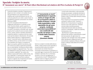In collaborazione con la Dott.ssa Antonella Grossi
pag. 15
Il “monumento ai morti”
di Bartholomé è esperito
come un luogo di culto
la cui funzione ultima è
quella di fissare i ricordi
nella materialità e nella
spazialità che gli sono
proprie, rendendo
concreta la possibilità di
una continuità del
ricordo nel tempo e oltre
il limite della memoria
umana
(Assmann Aleida)
i ricordi nella materialità e nella spazialità
che gli sono proprie, rendendo concreta la
possibilità di una continuità del ricordo nel
tempo e oltre il limite della memoria umana
(Assmann 2002).
Poco importa se la sua presenza nel Père-
Lachaise è rivolta ai morti “anonimi”, i
defunti che il monumento è in grado di
evocare sono tutti quelli che i visitatori
cercano nella commemorazione,
indipendentemente dalla loro dimora,
comune o individuale, e dalla loro identità,
riconosciuta o non.
Bartholomé è sepolto nella quarta
divisione del cimitero, praticamente ai piedi
del monumento che egli stesso ha
realizzato. Del cenotafio sono state scolpite
delle riproduzioni raffiguranti parti del
monumento e ospitate al Museo d’Orsay di
Parigi e al Museo delle Belle Arti di Brest
(Francia).
(Antonella Grossi)
Fanciulla che Piange
Paul-Albert Bartholomé
Speciale: Scolpire la morte.
Il “monument aux morts” di Paul-Albert Bartholomé nel cimitero del Père-Lachaise di Parigi 2/2
l’autorità cittadina rivendica l’importanza di
disporre di siti (i cimiteri e le tombe) che non
solo permettono una rappresentazione
collettiva del ricordo dei defunti nei vivi, ma
anche di praticarlo con visite e azioni rituali. la
possibilità di acquisire concessioni nei cimiteri
(Moreaux 2009).
La morte concepita da Bartholomé è
raffigurata sulla pietra e si estende su due
livelli. Al primo livello, quello superiore, è
simboleggiata la fase che precede la morte:
un uomo e una donna, entrambi nudi, varcano
la porta che li condurrà verso la morte; dietro
di loro, uomini, donne e bambini attendono il
medesimo destino. La postura dei loro corpi
nudi esprime dolore e desolazione. Al secondo
livello, quello inferiore, è rappresentata la
morte: i corpi dell’uomo e della donna sono
qui distesi a terra, sui loro ventri vi è il corpo
di un bambino che riposa e su queste tre
figure una quarta, quella di una donna, alza
con le braccia la pietra sepolcrale portando
luce ai corpi defunti. Sul braccio sinistro della
donna è scolpita la seguente Frase: “Sur ceux
qui habitaient le pays de l’ombre et de la mort,
une lumière resplendit” (Su coloro che
abitano il paese dell’ombra e della morte, una
luce risplende).; È interessante notare che
Bartholomé si avvicina all’arte scultorea
proprio in seguito ad un’esperienza di morte,
quella che ha coinvolto sua moglie.
Sarà lui a scolpire la tomba della donna
amata, e dopo questo primo episodio si
consacrerà alla scultura di tombe e
monumenti nei cimiteri francesi.
Tornando al monumento in questione, ai
suoi piedi oggi si osservano fiori donati dai
visitatori e persone che vi si fermano
accanto in cerca di raccoglimento. Il
“monumento ai morti” di Bartholomé è
esperito come un luogo di culto la cui
funzione ultima è quella di fissare
ART WEEKLY – 24 GIUGNO 2013
 