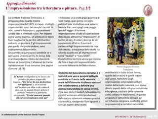 Pierre-Auguste Renoir;
l’altalena
Il trionfo del Naturalismo narrativo è il
frutto di una vera e propria battaglia
condotta in Francia nella seconda
metà dell’Ottocento da diversi scrittori
che collaborarono a definire una
poetica naturalistica in senso stretto.
Zola, così come Flaubert, Maupassant e
gli altri, ambivano alla riproduzione
della natura esterna in maniera precisa
e scientifica, rivolgendo i loro sguardi a
tutti gli aspetti della realtà
Lo scrittore francese Émile Zola, a
proposito della quarta mostra
impressionista del 1879, scriveva: «tutti gli
impressionisti sono dei semplici tecnici. In
arte, come in letteratura, sopravvivono
solo le idee e i metodi nuovi. Per imporsi
come uomo di genio, un artista deve tirare
fuori quello che ha dentro, altrimenti è
soltanto un pioniere. E gli impressionisti,
per quello che posso vedere, sono
esattamente dei pionieri».
Una sentenza questa poco credibile se si
pensa che un anno prima lo stesso Zola
era rimasto tanto colpito dal dipinto di
Renoir La balançoire (L’altalena) da trarne
ispirazione per il suo romanzo Una pagina
d’amore (1878):
In collaborazione con la Dott.ssa Gisella Tropea
pag. 16
Su Renoir: rivolgendosi a chi diceva che
prendeva la pittura troppo alla
leggera…"Per forza! Se non mi divertissi,
non dipingerei!"), in occasione
dell’incontro con Aline e alle sedute di
posa con lei, quando Renoir gettava il
pennello e rimaneva a guardarla
esclamando: "Perché stancarsi, quando
ciò che vorrei realizzare esiste già”
«Indossava una veste grigia guarnita di
nodi malva, quel giorno nel cielo
pallido il sole immetteva una polvere
bionda; fra i rami spogli una pioggia
lenta di raggi». Il termine
Impressionismo allude alla percezione
della realtà attraverso “impressioni”, di
forme, di luci, di colori, diverse da un
osservatore all’altro. Il punto di
partenza degli impressionisti è la resa
della realtà; questa resa della realtà ha
talvolta qualificato gli impressionisti
come “realisti” o “naturalisti”.
Quest’ultimo termine venne poi ripreso
da Zola e dagli altri esponenti della
corrente letteraria del Naturalismo.
manifestata in tutte le sue forme,
quelle della natura e quelle create
dall’uomo. Nelle tele degli
impressionisti sono rappresentati i
motivi della realtà naturale, così come i
diversi aspetti dello sviluppo industriale
e borghese, risultato della nascente
civiltà urbana in movimento. A questo
proposito è verosimile pensare ad
un’influenza reciproca, quella tra pittori
impressionisti e narratori naturalisti.
ART WEEKLY – 24 GIUGNO 2013
Approfondimento:
L’impressionismo tra letteratura e pittura. Pag.2/2
 