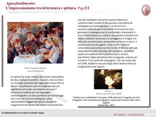 pag. 17
Uno dei molteplici esempi di questa influenza è
costituito dalla novella di Maupassant Une partie de
campagne (La scampagnata): è la storia di un
commerciante parigino che decide di trascorrere una
giornata in campagna con la sua famiglia, pranzando in
riva al fiume presso un’ osteria. Due giovani canottieri ed
esperti seduttori avvicinano e corteggiano la moglie e la
figlia del commerciante, portandole sul fiume in barca. E
mentre scorrono le pagine i nostri occhi “vedono”
contemporaneamente scorrere le tele di Renoir, dalla già
citata Altalena alla Colazione dei canottieri: episodi di
quella vie moderne che il pittore riuscì a ritrarre.
Jean Renoir, figlio del pittore Pierre-Auguste, realizzò per
il cinema “Une partie de campagne”, che uscì nelle sale
nel 1946. Sebbene nessuno degli attori divenne famoso
insegnamento del regista
In collaborazione con la Dott.ssa Gisella Tropea
fu ripreso da molti maestri del cinema neorealista,
De Sica, Godard, Rossellini, Visconti, che tra l’altro
fu uno degli assistenti alla regia dello stesso film di
Renoir. La pellicola è solo uno degli esempi più
significativi di quella commistione tra arte e
letteratura tradotta poi nel linguaggio
cinematografico: la vita quotidiana dei personaggi,
con i loro vizi e le loro ambiguità, calata
nell’atmosfera leggera del piacere borghese
magistralmente dipinta dal pittore impressionista.
Pierre-Auguste Renoir;
La scampagnata
Manet –
Ritratto di Emile Zola (1868)
“I pittori, non condividono l’ossessione delle masse per il soggetto: per loro
il soggetto è solo un pretesto per dipingere, mentre per le masse esiste solo il
soggetto.
(Émile Zola, 1867)
Approfondimento:
L’impressionismo tra letteratura e pittura. Pag.2/2
ART WEEKLY – 24 GIUGNO 2013
 