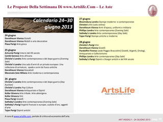 Le Proposte Della Settimana Di www.Artslife.Com – Le Aste
A cura di www.artslife.com, portale di critica ed economia dell’arte.
Calendario 24–30
giugno 2013
24 giugno
Dorotheum Vienna Gioielli
Dorotheum Vienna Mobili e arte decorative
Piasa Parigi Arte greca
25 giugno
Artcurial Parigi Interni del XX secolo
Cambi Genova Arte africana
Christie’s Londra Arte contemporanea e del dopo guerra (Evening
Sale)
Christie’s Londra Una sala d’armi di un privato europeo. Una
collezione di armature, spade e armi da fuoco antiche
Dorotheum Vienna Giocattoli
Mecenate Aste Milano Arte moderna e contemporanea
26 giugno
Christie’s Londra Arte contemporanea e del dopo guerra (Day
Auction)
Christie’s Londra Pop Culture
Dorotheum Vienna Antiquariato e Dipinti
Koller Ginevra Arte tribale. Arte abiorigena
Koller Ginevra Vini
Piasa Parigi Gioielli
Sotheby’s Londra Arte contemporanea (Evening Sale)
Sotheby’s Parigi Argenti francesi e europei, scatole d’oro, oggetti
d’arte
Tajan Parigi Dipinti antichi
27 giugno
Bloomsbury Londra Stampe moderne e contemporanee
Christie’s Vini (solo online)
Dorotheum Vienna Armi d'epoca, uniformi e militaria
Phillips Londra Arte contemporanea (Evening Sale)
Sotheby’s Londra Arte contemporanea (Day Sale)
Tajan Parigi Stampe antiche e moderne
28 giugno
Christie’s Parigi Vini
Dorotheum Vienna Gioielli
Pandolfini Firenze (sede Poggio Bracciolini) Gioielli, Argenti, Orologi,
Antiquariato e Collezionismo
Phillips Londra Arte contemporanea (Day Sale)
Sotheby’s Parigi Dipinti e Disegni antichi e del XIX secolo
pag. 19ART WEEKLY – 24 GIUGNO 2013
 