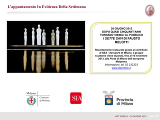 20 GIUGNO 2013
DOPO QUASI CINQUANT’ANNI
TORNANO VISIBILI AL PUBBLICO
I SETTE SAVI DI FAUSTO
MELOTTI
Recentemente restaurato grazie al contributo
di SEA - Aeroporti di Milano, il gruppo
scultoreo viene esposto, fino al 10 novembre
2013, alla Porta di Milano dell’aeroporto
Malpensa
Informazioni: tel. 02 232323
www.clponline.it
L’appuntamento In Evidenza Della Settimana
ART WEEKLY – 24 GIUGNO 2013 pag. 20
 