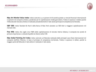 GLOSSARIO
Mps Art Market Value Index: indice costruito su un paniere di 10 società quotate su mercati finanziari internazionali
e operanti nel comparto artistico, ponderato per le capitalizzazioni medie giornaliere; l’indice è espresso in dollari poiché
il fatturato del mercato artistico è realizzato prevalentemente in tale valuta (principio di competenza territoriale).
S&P 500: indice Standard & Poor’s della Borsa di New York calcolato sui 500 titoli a maggiore capitalizzazione nel
mercato USA.
Ftse Mib: indice che coglie circa l’80% della capitalizzazione di mercato interna italiana; è composto da società di
primaria importanza e a elevata liquidità nei diversi settori ICB.
Mps Gobal Painting Art Index: indice costruito sul fatturato realizzato dalle principali case d’asta internazionali nel
comparto dell’Arte Pittorica. In base al principio di competenza territoriale, l’indice è espresso in dollari, poiché la
maggior parte del fatturato in tale settore è realizzato in tale valuta.
pag. 21ART WEEKLY – 24 GIUGNO 2013
 