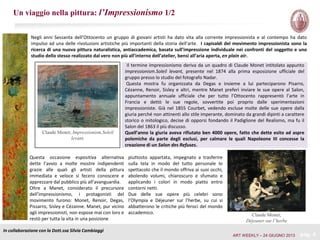 Un viaggio nella pittura: l’Impressionismo 1/2
In collaborazione con la Dott.ssa Silvia Cambiaggi
pag. 4
Il termine impressionismo deriva da un quadro di Claude Monet intitolato appunto
Impressionism.Soleil levant, presente nel 1874 alla prima esposizione ufficiale del
gruppo presso lo studio del fotografo Nadar.
Questa mostra fu organizzata da Degas e insieme a lui parteciparono Pisarro,
Cézanne, Renoir, Sisley e altri, mentre Manet preferì inviare le sue opere al Salon,
appuntamento annuale ufficiale che per tutto l’Ottocento rappresentò l’arte in
Francia e dettò le sue regole, sovvertite poi proprio dalle sperimentazioni
impressioniste. Già nel 1855 Courbet, vedendo escluse molte delle sue opere dalla
giuria perché non attinenti allo stile imperante, dominato da grandi dipinti a carattere
storico o mitologico, decise di opporsi fondando il Padiglione del Realismo, ma fu il
Salon del 1863 il più discusso.
Quell’anno la giuria aveva rifiutato ben 4000 opere, fatto che dette esito ad aspre
polemiche da parte degli esclusi, per calmare le quali Napoleone III concesse la
creazione di un Salon des Refuses.
Claude Monet; Impressionism.Soleil
levant,
Negli anni Sessanta dell’Ottocento un gruppo di giovani artisti ha dato vita alla corrente impressionista e al contempo ha dato
impulso ad una delle rivoluzioni artistiche più importanti della storia dell’arte. I capisaldi del movimento impressionista sono la
ricerca di una nuova pittura naturalistica, antiaccademica, basata sull’impressione individuale nei confronti del soggetto e uno
studio dello stesso realizzato dal vero non più all’interno dell’atelier, bensì all’aria aperta, en plain air.
Questa occasione espositiva alternativa
dette l’avvio a molte mostre indipendenti
grazie alle quali gli artisti della pittura
immediata e veloce si fecero conoscere e
apprezzare dal pubblico più all’avanguardia.
Oltre a Manet, considerato il precursore
dell’impressionismo, i protagonisti del
movimento furono: Monet, Renoir, Degas,
Pissarro, Sisley e Cézanne. Manet, pur vicino
agli impressionisti, non espose mai con loro e
restò per tutta la vita in una posizione
Claude Monet;
Déjeuner sur l’herbe
piuttosto appartata, impegnato a trasferire
sulla tela in modo del tutto personale lo
spettacolo che il mondo offriva ai suoi occhi,
abolendo volumi, chiaroscuro e sfumato e
applicando i colori in modo piatto entro
contorni netti.
Due delle sue opere più celebri sono
l’Olympia e Déjeuner sur l’herbe, su cui si
abbatterono le critiche più feroci del mondo
accademico.
ART WEEKLY – 24 GIUGNO 2013
 
