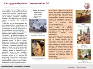 Un viaggio nella pittura: l’Impressionismo 2/2
In collaborazione con la Dott.ssa Silvia Cambiaggi
pag. 5
Pisarro e Sisley si differenziano dagli altri
membri del gruppo impressionista per
una coerente fedeltà alla raffigurazione
del paesaggio. Per entrambi risulta
fondamentale la lezione di Corot, che ha
portato nel paesaggismo moderno il
senso della costruzione attraverso il
colore. Li accomuna inoltre
un’esperienza londinese.
Per quanto riguarda Cézanne, egli può
essere incluso nel percorso
impressionista solo nella prima fase della
sua pittura, dopo di che viene
comunemente definito post-
impressionista.
La sua aderenza al movimento fu sempre
distaccata, la sua pittura seguiva già agli
inizi un diverso cammino che la
differenziava nettamente da quella degli
impressionisti: mentre questi ultimi
erano interessati ai fenomeni percettivi
della luce e del colore, Cezanne cercava
di sintetizzare anche i fenomeni dell’
interpretazione razionale che portano a
riconoscere le forme e lo spazio. Da
questa sua ricerca partirà la più grande
rivoluzione del ventesimo secolo: la
pittura cubista.
Ma questa è già un’altra storia…
…Monet, è attratto
soprattutto
dall’attimo
fuggevole…
Monet rappresenta una figura di primo
piano all’interno del gruppo impressionista
e il suo intero percorso è segnato da un
forte interesse nei confronti del paesaggio.
Egli è attratto soprattutto dall’attimo
fuggevole, che rappresenta con delicate
macchie cromatiche che sembrano
danzare.
La resa della luce nei diversi momenti del
giorno portano Monet a confrontarsi più
volte con lo stesso soggetto, famose le
serie dedicate, ad esempio, alla Stazione di
Saint-Lazare e alla Cattedrale di Rouen.
Renoir è invece il poeta della bellezza
femminile e dell’elegante vita parigina.
Egli dichiarò: “Mi piacciono i dipinti che
suscitano il desiderio di passarvi dentro se
rappresentano paesaggi, di accarezzarli se
raffigurano donne”. Al pari di Manet,
Degas svolse la propria esperienza artistica
in solitudine, mantenendosi al margine del
movimento . Prediligeva soprattutto come
soggetto le ballerine, ritratte durante gli
esercizi o nei momenti di pausa con
l’intento di rubare un movimento unico,
spontaneo, come in una fotografia.
Un’altra sua caratteristica sono i tagli
particolari, di sotto in su o dall’alto, che
determinano deformazioni prospettiche
insolite. Degas fu un instancabile
sperimentatore di mezzi artistici diversi:
pittura o olio, pastello, scultura, incisione.
Claude Monet;
Stazione di Saint-Lazare
Pierre-Auguste Renoir;
Donna Nuda
Degas;
Ballerrine alla Barra
Pisarro;
Rouen, Rue de l'Épicerie
Cézanne;
Una moderna Olympia
ART WEEKLY – 24 GIUGNO 2013
 