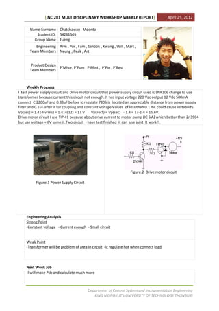 [INC 281 MULTIDISCIPLINARY WORKSHOP WEEKLY REPORT]                         April 25, 2012

       Name-Surname Chatchawan Moonta
          Student ID. 54261505
         Group Name Fueng
          Engineering Arm , Por , Fam , Sanook , Kwang , Will , Mart ,
       Team Members Neung , Peak , Art


       Product Design
                      PMhor, PPum , PMint , PPin , PBest
       Team Members



      Weekly Progress
I test power supply circuit and Drive motor circuit that power supply circuit used ic LNK306 change to use
transformer because current this circuit not enough. It has input voltage 220 Vac output 12 Vdc 500mA
connect C 2200uF and 0.33uF before ic regulate 7806 is located an appreciable distance from power supply
filter.and 0.1uF after it for coupling and constant voltage Values of less than 0.1 mF could cause instability.
Vp(sec) = 1.414(vrms) = 1.414(12) = 17 V       Vp(rect) = Vp(sec) - 1.4 = 17-1.4 = 15.6V.
Drive motor circuit I use TIP 41 because about drive current to motor pump (IC 6 A) which better than 2n3904
but use voltage = 6V same it.Two circuit I have test finished it can use joint It work!!.




                                                                     Figure.2 Drive motor circuit

           Figure.1 Power Supply Circuit




     Engineering Analysis
     Strong Point
     -Constant voltage - Current enough - Small circuit


     Weak Point
     -Transformer will be problem of area in circuit -ic regulate hot when connect load




     Next Week Job
     -I will make Pcb and calculate much more



                                           Department of Control System and Instrumentation Engineering
                                              KING MONGKUTs UNIVERSITY OF TECHNOLOGY THONBURI
 