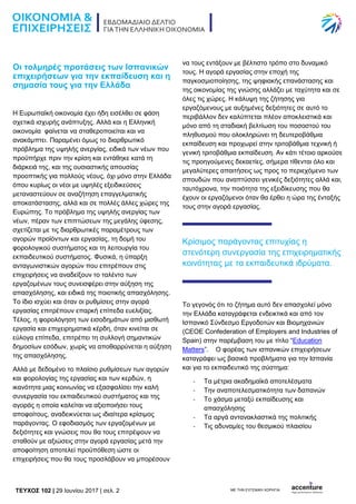 TEYXΟΣ 102 | 29 Ιουνίου 2017 | σελ. 2 ΜΕ ΤΗΝ ΕΥΓΕΝΙΚΗ ΧΟΡΗΓΙΑ:
Οι τολμηρές προτάσεις των Ισπανικών
επιχειρήσεων για την εκπαίδευση και η
σημασία τους για την Ελλάδα
Η Ευρωπαϊκή οικονομία έχει ήδη εισέλθει σε φάση
σχετικά ισχυρής ανάπτυξης. Αλλά και η Ελληνική
οικονομία φαίνεται να σταθεροποιείται και να
ανακάμπτει. Παραμένει όμως το διαρθρωτικό
πρόβλημα της υψηλής ανεργίας, ειδικά των νέων που
προϋπήρχε πριν την κρίση και εντάθηκε κατά τη
διάρκειά της, και της ουσιαστικής απουσίας
προοπτικής για πολλούς νέους, όχι μόνο στην Ελλάδα
όπου κυρίως οι νέοι με υψηλές εξειδικεύσεις
μεταναστεύουν σε αναζήτηση επαγγελματικής
αποκατάστασης, αλλά και σε πολλές άλλες χώρες της
Ευρώπης. Το πρόβλημα της υψηλής ανεργίας των
νέων, πέραν των επιπτώσεων της μεγάλης ύφεσης,
σχετίζεται με τις διαρθρωτικές παραμέτρους των
αγορών προϊόντων και εργασίας, τη δομή του
φορολογικού συστήματος και τη λειτουργία του
εκπαιδευτικού συστήματος. Φυσικά, η ύπαρξη
ανταγωνιστικών αγορών που επιτρέπουν στις
επιχειρήσεις να αναδείξουν το ταλέντο των
εργαζομένων τους συνεισφέρει στην αύξηση της
απασχόλησης, και ειδικά της ποιοτικής απασχόλησης.
Το ίδιο ισχύει και όταν οι ρυθμίσεις στην αγορά
εργασίας επιτρέπουν επαρκή επίπεδα ευελιξίας.
Τέλος, η φορολόγηση των εισοδημάτων από μισθωτή
εργασία και επιχειρηματικά κέρδη, όταν κινείται σε
εύλογα επίπεδα, επιτρέπει τη συλλογή σημαντικών
δημοσίων εσόδων, χωρίς να αποθαρρύνεται η αύξηση
της απασχόλησης.
Αλλά με δεδομένο το πλαίσιο ρυθμίσεων των αγορών
και φορολογίας της εργασίας και των κερδών, η
ικανότητα μιας κοινωνίας να εξασφαλίσει την καλή
συνεργασία του εκπαιδευτικού συστήματος και της
αγοράς η οποία καλείται να αξιοποιήσει τους
αποφοίτους, αναδεικνύεται ως ιδιαίτερα κρίσιμος
παράγοντας. Ο εφοδιασμός των εργαζομένων με
δεξιότητες και γνώσεις που θα τους επιτρέψουν να
σταθούν με αξιώσεις στην αγορά εργασίας μετά την
αποφοίτηση αποτελεί προϋπόθεση ώστε οι
επιχειρήσεις που θα τους προσλάβουν να μπορέσουν
να τους εντάξουν με βέλτιστο τρόπο στο δυναμικό
τους. Η αγορά εργασίας στην εποχή της
παγκοσμιοποίησης, της ψηφιακής επανάστασης και
της οικονομίας της γνώσης αλλάζει με ταχύτητα και σε
όλες τις χώρες. Η κάλυψη της ζήτησης για
εργαζόμενους με αυξημένες δεξιότητες σε αυτό το
περιβάλλον δεν καλύπτεται πλέον αποκλειστικά και
μόνο από τη σταδιακή βελτίωση του ποσοστού του
πληθυσμού που ολοκληρώνει τη δευτεροβάθμια
εκπαίδευση και προχωρεί στην τριτοβάθμια τεχνική ή
γενική τριτοβάθμια εκπαίδευση. Αν κάτι τέτοιο αρκούσε
τις προηγούμενες δεκαετίες, σήμερα τίθενται όλο και
μεγαλύτερες απαιτήσεις ως προς το περιεχόμενο των
σπουδών που αναπτύσσει γενικές δεξιότητες αλλά και,
ταυτόχρονα, την ποιότητα της εξειδίκευσης που θα
έχουν οι εργαζόμενοι όταν θα έρθει η ώρα της ένταξής
τους στην αγορά εργασίας.
Κρίσιμος παράγοντας επιτυχίας η
στενότερη συνεργασία της επιχειρηματικής
κοινότητας με τα εκπαιδευτικά ιδρύματα.
Το γεγονός ότι το ζήτημα αυτό δεν απασχολεί μόνο
την Ελλάδα καταγράφεται ενδεικτικά και από τον
Ισπανικό Σύνδεσμο Εργοδοτών και Βιομηχανιών
(CEOE Confederation of Employers and Industries of
Spain) στην παρέμβαση του με τίτλο “Education
Matters”. Ο φορέας των ισπανικών επιχειρήσεων
καταγράφει ως βασικά προβλήματα για την Ισπανία
και για το εκπαιδευτικό της σύστημα:
- Τα μέτρια ακαδημαϊκά αποτελέσματα
- Την αναποτελεσματικότητα των δαπανών
- Το χάσμα μεταξύ εκπαίδευσης και
απασχόλησης
- Τα αργά αντανακλαστικά της πολιτικής
- Τις αδυναμίες του θεσμικού πλαισίου
 