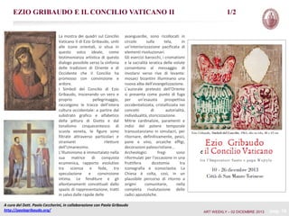 EZIO GRIBAUDO E IL CONCILIO VATICANO II

La mostra dei quadri sul Concilio
Vaticano II di Ezio Gribaudo, uniti
alle icone orientali, si situa in
questo solco ideale, come
testimonianza artistica di questo
dialogo possibile verso la sinfonia
delle tradizioni di Oriente e di
Occidente che il Concilio ha
promosso con convinzione e
ardore.
I Simboli del Concilio di Ezio
Gribaudo, inscenando un vero e
proprio
pellegrinaggio,
raccolgono le tracce dell’intera
cultura occidentale: a partire dal
substrato grafico e alfabetico
della pittura di Giotto e dal
tonalismo cinquecentesco di
scuola veneta, le figure sono
filtrate attraverso particolari e
stranianti
riletture
dell’Umanesimo.
L’Illuminismo è immortalato nella
sua matrice di conquista
ecumenica, rapporto evolutivo
tra scienza e fede, tra
speculazione
e
convinzione
intima. Le fenditure e gli
allontanamenti concettuali dallo
spazio di rappresentazione, tratti
in salvo dalle rapide delle

1/2

avanguardie, sono ricollocati in
circolo
sulla
tela,
in
un’interiorizzazione pacificata di
elementi rivoluzionari.
Gli esercizi barocchi, i cromatismi
e la sacralità ieratica delle volute
consentono al messaggio di
involarsi verso rive di levante:
mosaici bizantini illuminano una
nuova alba dell’evangelizzazione.
L’aurorale pretesto dell’Oriente
si presenta come punto di fuga
per
un’esausta
prospettiva
occidentalizzata, cristallizzata nei
concetti
di
autorialità,
individualità, storicizzazione.
Mitrie cardinalizie, paramenti e
indizi del potere temporale
transustanziano in simulacri, per
ritornare, definitivamente, pesci,
pane e vino, arcaiche effigi,
decorazioni paleocristiane…
Archeologici
fregi
sono
riformulati per l’occasione in una
fruttifera
dicotomia
tra
iconografia e iconoclastia. La
Chiesa è colta, così, in un
plausibile percorso di ritorno a
origini
comunitarie,
nella
completa rivalutazione delle
radici apostoliche.

A cura del Dott. Paolo Ceccherini, in collaborazione con Paola Gribaudo
http://paolagribaudo.org/

ART WEEKLY – 02 DICEMBRE 2013

pag. 18

 