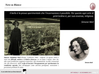 Nero su Bianco
Il bello è la prova sperimentale che l'incarnazione è possibile. Per questo ogni arte di
prim'ordine è, per sua essenza, religiosa.
Simone Weil

Simone Adolphine Weil (Parigi, 3 febbraio 1909 – Ashford, 24 agosto 1943) è
stata una filosofa, mistica e scrittrice francese, la cui fama è legata, oltre che
alla vasta produzione saggistico-letteraria, alle drammatiche vicende esistenziali
che ella attraversò, dalla scelta di lasciare l'insegnamento per sperimentare la
condizione operaia, fino all'impegno come attivista partigiana, nonostante i
persistenti problemi di salute.
A cura della Dott.ssa Elena Benicchi

Simone Weil

ART WEEKLY – 02 DICEMBRE 2013

pag. 2

 