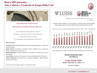 Banca MPS presenta:
Arte, Cultura e Creatività Al Tempo Della Crisi

…Il potere non è nella forza, ma nella conoscenza…
A. Gramsci

Banca Monte dei Paschi di Siena

La serie storica 1996-2011 che mostra un chiaro trend di crescita delle
visite negli istituti di cultura statali anche durante gli anni di crisi:

Arte, Cultura e Creatività al Tempo della Crisi
40.17

37.34

32.38

33.11

34.44

34.58

33.05

30.45

30.27

29.54

30.18

27.3

27.72

I numeri della cultura in Italia

26.06

Economia, creatività e cultura al tempo della crisi

25.03

La classificazione delle industrie culturali

32.22

Serie storica dei visitatori negli istituti statali (1996 – 2011 / in migliaia)

Il crowdfunding come finanziamento alternativo

Interverranno:
Francesco Fanti, Responsabile Area Private Banking, Banca Monte dei
Paschi di Siena
Paolo Cuccia, Presidente Gambero Rosso Holding S.p.A. (Gambero
Rosso), Presidente Artribune s.r.l.
Paola Gribaudo, Curatore editoriale, Chevalier de l’Ordre des Arts et
des Lettres
Luca Fiorito, Docente di Economia, Università degli Studi di Palermo
Paolo Ceccherini, Area Research e Investor Relations, Banca Monte
dei Paschi di Siena

Fonte: Ministero Per I Beni E Le Attività Culturali; Minicifre sulla cultura 2012

Venerdì 13 Dicembre 2013
ore 6:00 p.m.

Luiss Guido Carli
Roma, Viale Pola 12 - Aula n. 13

Al termine del convegno seguirà un brindisi di saluti

Info: 0577-298424

ART WEEKLY – 02 DICEMBRE 2013

pag. 30

 