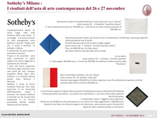 Sotheby’s Milano :
I risultati dell’asta di arte contemporanea del 26 e 27 novembre

L’importantissimo evento ha
avuto
luogo nella sede
milanese della casa d’aste di
via Broggi e la prima sessione
ha visto protagonista come
battitore il grande Filippo Lotti
che è anche il direttore di
Sotheby’s Milano.
Il sottoscritto ha preso parte a
entrambe le sessioni.
Proprio il 26 novembre sono
state presentate le opere
migliori che hanno raggiunto le
quotazioni più rilevanti.
I nomi che hanno catalizzato
l’interesse degli acquirenti sono
stati quelli già noti: Fontana,
Castellani, Boetti, Burri, Afro,
Schifano, e in seconda battuta
questa volta, Manzoni e
Morandi.
Sebbene il nome di Enrico
Castellani fosse già ben noto,
quest’asta lo ha consacrato
definitivamente:
tengo
a
precisare che questa tendenza
di mercato era da noi già stata
evidenziata in un numero
precedente dell’Art weekly
dedicato all’arte italiana.

A cura del Dott. Andrea Dardi

Numerose le opere di Castellani battute in quest’asta ed è suo il “top lot”
Lotto numero 45: E.Castellani “superficie bianca”
E’ stato acquistato al prezzo di 750.000 eur , a fronte di una stima massima prevista di
300.000 eur.

Nessuna particolare novità per Fontana che ha mediamente confermato i prezzi già registrati
nella precedente asta di aprile.
Parziale delusione per la terza opera meglio pagata
Lotto numero 36: L. Fontana “ concetto spaziale, attesa”
Che, con 400.000 eur, ha fatto meno
del limite inferiore previsto dalla stima iniziale.
La sua opera:
Lotto numero 19: L. Fontana “concetto spaziale”
E’ stata pagata 660.000 euro, a fronte dei 400.000 che definiva il limite massimo della
“forchetta”.

Bene anche Mario Schifano, che con l’opera
Lotto numero 44: M. Schifano “palo alto”
Essendo stata pagata 350.000 Eur ha fatto registrare una cifra nettamente superiore al limite
massimo della stima iniziale di 200.000 eur.

In conclusione segnalo l’exploit nelle quotazioni di Dadamaino (ovvero Edoarda Emilia Maino),
l’artista gometrico-percettiva i cui quadri sono stati battuti a una cifra molte volte superiore
alla cifra prevista.
In particolare l’opera: “Oggetto ottico dinamico”
Partita da soli 20.000 euro ha quintuplicato il suo valore ed è stata aggiudicata a 100.000 euro.
Questa è senz’altro un’artista da seguire con attenzione alle prossime aste e che potrà far
registrare altre sorprese positive a mio parere.

ART WEEKLY – 02 DICEMBRE 2013

pag. 6

 