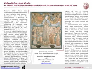 Dalla collezione Monte Paschi:
La Madonna Della Misericordia di Benvenuto Di Giovanni, il grande valore storico e sociale dell’opera
Possiamo
stabilire
l’inizio
della
collezione della Banca Monte dei Paschi
di Siena nell’anno 1481, quando i
Conservatori
del
Monte
Pio
commissionarono a Benvenuto di
Giovanni del Guasta una grande pittura
murale,
oggi
nella
Sala
di
rappresentanza
del
Presidente,
raffigurante
la
Madonna
della
Misericordia
per
celebrare
la
fondazione del Monte di Pietà,
avvenuta nel 1472.
La scelta del soggetto rappresentato, la
Vergine della Misericordia che protegge
sotto il manto il popolo senese, può
essere considerata il “manifesto” degli
scopi umanitari e sociali del Monte.
L’affresco costituisce una delle
testimonianze documentarie legate alle
vicende storiche del Monte dei Paschi
di Siena: come riferisce l’iscrizione
posta sotto all’immagine, la sacra
pittura venne commissionata dai
Conservatori e dal Depositario del
Monte dei Paschi per commemorare
l’istituzione del Monte Pio, avvenuta
nel 1472. Il soggetto del dipinto - la
“Madonna della Misericordia” - voleva
essere un’allusione all’opera di
misericordioso aiuto che il Monte Pio
svolgeva verso la parte più bisognosa
della società senese attraverso prestiti
A cura del Dott. Paolo Ceccherini
http://www.museosansevero.it/

Benvenuto di Giovanni
Siena, 1436 - documentato fino al 1509
Madonna della Misericordia
1481
Affresco trasportato su tela
cm 185 x 193
http://www.mps.it

regolati da tassi di interesse
particolarmente agevolati. Sotto il
manto della Vergine si raduna una folla
eterogenea che doveva rappresentare
l’intera cittadinanza di Siena; due bacili,
posti in basso di fronte allo spettatore,
alludevano alle offerte ricevute dal
Monte Pio.
La rappresentazione della Vergine
quale “Mater misericordiae”, ovvero
quale mediatrice tra Dio e gli uomini,
risale al XIV secolo: il tema sembra
avere origine dall’antica usanza
giuridica della “fuga sotto il mantello”
che consentiva agli oppressi di trovare
protezione sotto il manto di persone
altolocate. Opera della piena maturità
del pittore, l’affresco del Monte dei
Paschi venne elaborato sotto la diretta
influenza della cultura pittorica ispirata
ai modi del Mantegna, portata a Siena
da Girolamo da Cremona e Liberale da
Verona fra il settimo e l’ottavo
decennio del Quattrocento: la materia
dura e compatta con cui Benvenuto
plasma le proprie figure, come sbalzate
e al contempo incise dai riflessi di luce,
rimanda infatti ad un contatto diretto
con i lavori dei due grandi maestri
padani, impegnati alcuni anni prima
nella decorazione miniata dei libri corali
per la Cattedrale senese.
ART WEEKLY – 02 DICEMBRE 2013

pag. 7

 