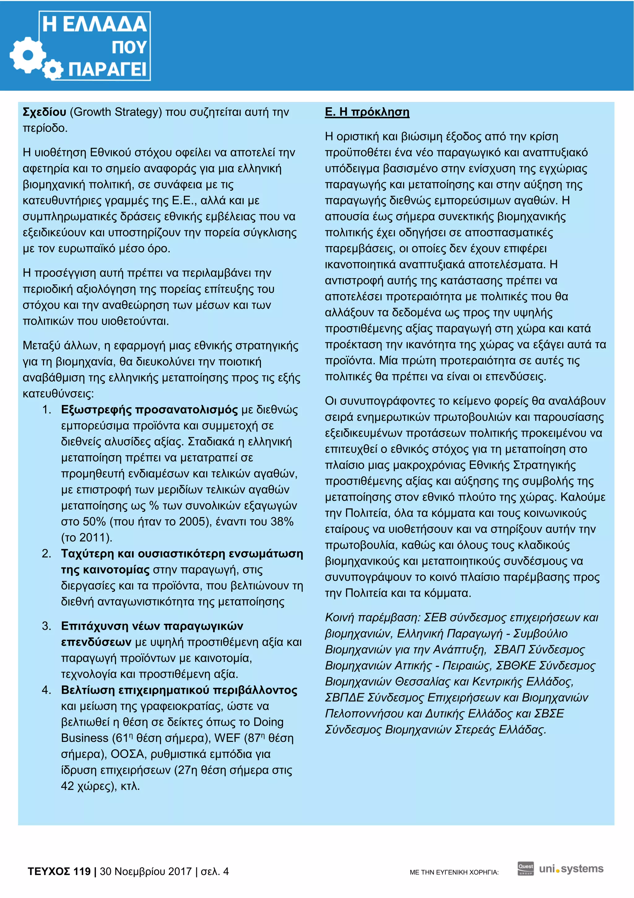 TEYXΟΣ 119 | 30 Νοεμβρίου 2017 | σελ. 4 ΜΕ ΤΗΝ ΕΥΓΕΝΙΚΗ ΧΟΡΗΓΙΑ:
Σχεδίου (Growth Strategy) που συζητείται αυτή την
περίοδο.
Η υιοθέτηση Εθνικού στόχου οφείλει να αποτελεί την
αφετηρία και το σημείο αναφοράς για μια ελληνική
βιομηχανική πολιτική, σε συνάφεια με τις
κατευθυντήριες γραμμές της Ε.Ε., αλλά και με
συμπληρωματικές δράσεις εθνικής εμβέλειας που να
εξειδικεύουν και υποστηρίζουν την πορεία σύγκλισης
με τον ευρωπαϊκό μέσο όρο.
Η προσέγγιση αυτή πρέπει να περιλαμβάνει την
περιοδική αξιολόγηση της πορείας επίτευξης του
στόχου και την αναθεώρηση των μέσων και των
πολιτικών που υιοθετούνται.
Μεταξύ άλλων, η εφαρμογή μιας εθνικής στρατηγικής
για τη βιομηχανία, θα διευκολύνει την ποιοτική
αναβάθμιση της ελληνικής μεταποίησης προς τις εξής
κατευθύνσεις:
1. Εξωστρεφής προσανατολισμός με διεθνώς
εμπορεύσιμα προϊόντα και συμμετοχή σε
διεθνείς αλυσίδες αξίας. Σταδιακά η ελληνική
μεταποίηση πρέπει να μετατραπεί σε
προμηθευτή ενδιαμέσων και τελικών αγαθών,
με επιστροφή των μεριδίων τελικών αγαθών
μεταποίησης ως % των συνολικών εξαγωγών
στο 50% (που ήταν το 2005), έναντι του 38%
(το 2011).
2. Ταχύτερη και ουσιαστικότερη ενσωμάτωση
της καινοτομίας στην παραγωγή, στις
διεργασίες και τα προϊόντα, που βελτιώνουν τη
διεθνή ανταγωνιστικότητα της μεταποίησης
3. Επιτάχυνση νέων παραγωγικών
επενδύσεων με υψηλή προστιθέμενη αξία και
παραγωγή προϊόντων με καινοτομία,
τεχνολογία και προστιθέμενη αξία.
4. Βελτίωση επιχειρηματικού περιβάλλοντος
και μείωση της γραφειοκρατίας, ώστε να
βελτιωθεί η θέση σε δείκτες όπως το Doing
Business (61η
θέση σήμερα), WEF (87η
θέση
σήμερα), ΟΟΣΑ, ρυθμιστικά εμπόδια για
ίδρυση επιχειρήσεων (27η θέση σήμερα στις
42 χώρες), κτλ.
Ε. Η πρόκληση
Η οριστική και βιώσιμη έξοδος από την κρίση
προϋποθέτει ένα νέο παραγωγικό και αναπτυξιακό
υπόδειγμα βασισμένο στην ενίσχυση της εγχώριας
παραγωγής και μεταποίησης και στην αύξηση της
παραγωγής διεθνώς εμπορεύσιμων αγαθών. Η
απουσία έως σήμερα συνεκτικής βιομηχανικής
πολιτικής έχει οδηγήσει σε αποσπασματικές
παρεμβάσεις, οι οποίες δεν έχουν επιφέρει
ικανοποιητικά αναπτυξιακά αποτελέσματα. Η
αντιστροφή αυτής της κατάστασης πρέπει να
αποτελέσει προτεραιότητα με πολιτικές που θα
αλλάξουν τα δεδομένα ως προς την υψηλής
προστιθέμενης αξίας παραγωγή στη χώρα και κατά
προέκταση την ικανότητα της χώρας να εξάγει αυτά τα
προϊόντα. Μία πρώτη προτεραιότητα σε αυτές τις
πολιτικές θα πρέπει να είναι οι επενδύσεις.
Οι συνυπογράφοντες το κείμενο φορείς θα αναλάβουν
σειρά ενημερωτικών πρωτοβουλιών και παρουσίασης
εξειδικευμένων προτάσεων πολιτικής προκειμένου να
επιτευχθεί ο εθνικός στόχος για τη μεταποίηση στο
πλαίσιο μιας μακροχρόνιας Εθνικής Στρατηγικής
προστιθέμενης αξίας και αύξησης της συμβολής της
μεταποίησης στον εθνικό πλούτο της χώρας. Καλούμε
την Πολιτεία, όλα τα κόμματα και τους κοινωνικούς
εταίρους να υιοθετήσουν και να στηρίξουν αυτήν την
πρωτοβουλία, καθώς και όλους τους κλαδικούς
βιομηχανικούς και μεταποιητικούς συνδέσμους να
συνυπογράψουν το κοινό πλαίσιο παρέμβασης προς
την Πολιτεία και τα κόμματα.
Κοινή παρέμβαση: ΣΕΒ σύνδεσμος επιχειρήσεων και
βιομηχανιών, Ελληνική Παραγωγή - Συμβούλιο
Βιομηχανιών για την Ανάπτυξη, ΣΒΑΠ Σύνδεσμος
Βιομηχανιών Αττικής - Πειραιώς, ΣΒΘΚΕ Σύνδεσμος
Βιομηχανιών Θεσσαλίας και Κεντρικής Ελλάδος,
ΣΒΠΔΕ Σύνδεσμος Επιχειρήσεων και Βιομηχανιών
Πελοποννήσου και Δυτικής Ελλάδος και ΣΒΣΕ
Σύνδεσμος Βιομηχανιών Στερεάς Ελλάδας.
 