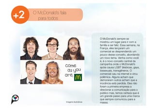 O McDonald’s fala
  para todos



                                            
   O McDonald’s sempre se
                                                mostrou um lugar para ir com a
                                                família e ser feliz. Essa semana, na
                                                França, eles lançaram um
                                                comercial se desprendendo um
                                                pouco desse conceito, abordando
                                                um novo tema. Venha como você
                                                é, é o novo conceito central da
                                                campanha onde o McDonald’s
                                                apóia causa LGBT (lésbicas, gays,
                                                bissexuais, transgêneros. O
                                                comercial caiu na internet e virou
                                                polêmica. Alguns acham que
                                                demoraram outros acham que a
                                                inocência está perdida. Eles não
                                                foram a primeira empresa a
                                                direcionar a comunicação para o
                                                público mas, temos certeza que é
                                                um grande passo para uma marca
                                                que sempre comunicou para a
                    Imagens ilustrativas
       massa.
 