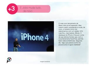 E Jobs muda tudo,
   de novo



                                       
   O mais novo lançamento de
                                           Steve Jobs já era esperado. Mas
                                           mesmo assim surpreende e muda, de
                                           novo, a maneira como nos
                                           relacionamos com um celular. 24%
                                           mais ﬁno, mais bateria, iMovie. O
                                           destaque do iPhone 4 ﬁca por conta
                                           de sua câmera frontal, que, com a
                                           nova ferramenta FaceTime, permite
                                           fazer videoconferências. Segundo
                                           ele, “algo que parecia sonho há
                                           poucos anos é agora realidade”




               Imagens ilustrativas
 
