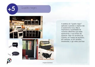 Quadro negro




                                        
   A estética do “quadro negro”
                                            aplicada à paredes e objetos não
                                            é exatamente nova. Mas é
                                            inspiradora a quantidade de
                                            maneiras diferentes que estão
                                            aparecendo, e que ainda vão
                                            aparecer. Seja nos armários da
                                            cozinha, em mesas de escritório,
                                            em canecas, ou em recados
                                            irreverentes, o giz voltou pra ﬁcar. 




                Imagens ilustrativas
 