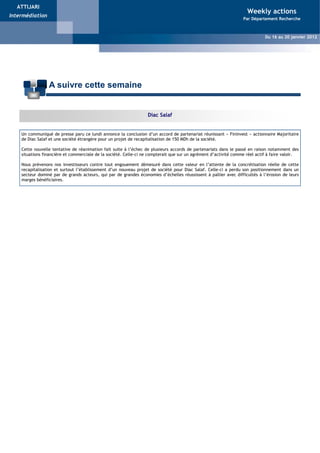 ATTIJARI
                                                                                                                    Weekly actions
Intermédiation
                                                                             Weekly Actions                       Par Département Recherche


                                                                          Du 16 au 20 Mai 2011
                                                                                                                             Du 16 au 20 janvier 2012
                                                                                        Weekly Actions - Du 02 au 05 Novembre 2009




                 A suivre cette semaine


                                                                  Diac Salaf


    Un communiqué de presse paru ce lundi annonce la conclusion d’un accord de partenariat réunissant « Fininvest » actionnaire Majoritaire
    de Diac Salaf et une société étrangère pour un projet de recapitalisation de 150 MDh de la société.

    Cette nouvelle tentative de réanimation fait suite à l’échec de plusieurs accords de partenariats dans le passé en raison notamment des
    situations financière et commerciale de la société. Celle-ci ne compterait que sur un agrément d’activité comme réel actif à faire valoir.

    Nous prévenons nos investisseurs contre tout engouement démesuré dans cette valeur en l’attente de la concrétisation réelle de cette
    recapitalisation et surtout l’établissement d’un nouveau projet de société pour Diac Salaf. Celle-ci a perdu son positionnement dans un
    secteur dominé par de grands acteurs, qui par de grandes économies d’échelles réussissent à pallier avec difficultés à l’érosion de leurs
    marges bénéficiaires.
 