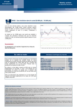 ATTIJARI
                                                                                                                                                      Weekly actions
Intermédiation
                                                                                                                                                    Par Département Recherche



                                                                                                                                                                      Du 14 au 18 mai 2012




                      MASI : Une évolution dans le canal [9.400 pts ; 10.000 pts]


    Lors de notre dernière édition, nous avions identifié le seuil
    psychologique des 10.000 points comme prochain objectif
    baissier du MASI. Le marché a confirmé nos propos et a même
    franchi rapidement ce seuil à la baisse, s’établissant à
    9.747 points.

    Un rebond sur les 10.000 points nous paraît peu probable à
    l’analyse des indicateurs techniques tels que les moyennes
    mobiles ou le RSI. Un éventuel prochain objectif baissier se trace
    à 9400 points.




    Recommandation

    Se repositionner sur le marché à l’approche d’un niveau du
    MASI de 9400 points.




                            Du côté du trader                                                                     Indicateurs techniques du marché


    Cette semaine a été encore une fois marquée par un mouvement                                   MASI                                                                       9747,04
    vendeur sur la majorité des sociétés cotées en raison                                          Plus haut 52 semaines                                                     12202,73
    d’opérations de rachats chez deux sociétés de gestion mais aussi                               Plus bas 52 semaines                                                       9747,04
    suite au rebalancing de l’indice MSCI EM qui a entraîné des
    ventes significatives sur le titre Maroc Telecom dont la
                                                                                                   Performance 1 mois                                                          -6,08%
    pondération est passée de 0,08% à 0,04%.                                                       Performance 3 mois                                                         -14,15%
                                                                                                   Performance 6 mois                                                         -11,01%
    Par ailleurs, le titre Delta a baissé de 0,26% dans un volume                                  Volume moyen quotidien sur la semaine (MDh)                                   94,19
    hebdomadaire de 5,28 MDh. Le titre a été pénalisé par le
    communiqué de presse du groupe qui a annoncé des                                               Volume moyen quotidien sur l'année (MDh)                                      83,34
    perturbations au niveau de la production de 3 de ses filiales suite
    à des conflits sociaux.

    Enfin, les spéculations des investisseurs sur le titre Ennakl ont
    engendré une hausse significative de la valeur de 9,73% pour
    s’établir à 48,74 Dh.




    Définition des indicateurs techniques

    * MACD: cet indicateur suit la tendance prise par le cours en montrant la relation existant entre 2 moyennes mobiles d'un cours. Le MACD est la différence, par défaut, entre la
    moyenne mobile exponentielle calculée sur 26 jours et celle calculée sur 12 jours. Si le MACD est supérieur à 0, alors le marché a une tendance haussière. Si le MACD est
    inférieur à 0, alors le marché a une tendance baissière. Le SIGNAL est le résultat du calcul de la moyenne mobile exponentielle des valeurs du MACD calculées sur 9 jours.
    Lorsque la courbe MACD passe au-dessus du tracé noir ou SIGNAL, c’est un signal d'achat et vice versa.

    * RSI: il étudie la force d'un cours par rapport à lui-même et non pas relativement à un autre indice. si la valeur du RSI est supérieure à 50, la tendance du cours est à la hausse
    et si la valeur du RSI est inférieure à 50, la tendance du cours est à la baisse.

    * Momentum: il est calculé comme étant la différence entre la valeur de clôture du jour j moins la valeur de clôture de jour j-11.Si le momentum atteint un maximum local et
    commence à chuter, c'est un signal de vente. Si le momentum atteint un minimum local et commence à monter, c'est un signal d'achat.

    * Moyenne mobile: la moyenne mobile se calcule en prenant la moyenne des N dernières valeurs de clôture du titre. Cet outil est utilisé comme un indicateur de tendance. Si
    la Moyenne mobile est en phase ascendante ou descendante, cela signifie que le cours de l'action monte ou descend sur une période de N jours. Cela donne une idée de
    l'évolution du cours du titre à moyen et à long terme.
 