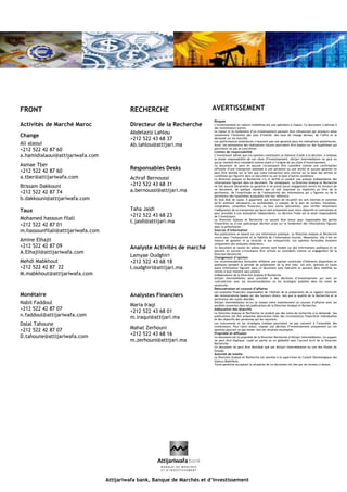 FRONT
Activités de Marché Maroc
Change
Ali alaoui
+212 522 42 87 60
a.hamidialaoui@attijariwafa.com
Asmae Tber
+212 522 42 87 60
a.tber@attijariwafa.com
Btissam Dakkouni
+212 522 42 87 74
b.dakkouni@attijariwafa.com
Taux
Mohamed hassoun filali
+212 522 42 87 01
m.hassounfilali@attijariwafa.com
Amine Elhajli
+212 522 42 87 09
A.Elhajli@attijariwafa.com
Mehdi Mabkhout
+212 522 42 87 22
M.mabkhout@attijariwafa.com
Monétaire
Nabil Faddoul
+212 522 42 87 07
n.faddoul@attijariwafa.com
Dalal Tahoune
+212 522 42 87 07
D.tahoune@attijariwafa.com
RECHERCHE
Directeur de la Recherche
Abdelaziz Lahlou
+212 522 43 68 37
Ab.lahlou@attijari.ma
Responsables Desks
Achraf Bernoussi
+212 522 43 68 31
a.bernoussi@attijari.ma
Taha Jaidi
+212 522 43 68 23
t.jaidi@attijari.ma
Analyste Activités de marché
Lamyae Oudghiri
+212 522 43 68 18
l.oudghiri@attijari.ma
Analystes Financiers
Maria Iraqi
+212 522 43 68 01
m.iraqui@attijari.ma
Mahat Zerhouni
+212 522 43 68 16
m.zerhouni@attijari.ma
Risques
L’investissement en valeurs mobilières est une opération à risques. Ce document s’adresse à
des investisseurs avertis.
La valeur et le rendement d’un investissement peuvent être influencées par plusieurs aléas
notamment l’évolution des taux d’intérêt, des taux de change devises, de l’offre et la
demande sur les marchés.
Les performances antérieures n’assurent pas une garantie pour les réalisations postérieures.
Aussi, les estimations des réalisations futures pourraient être basées sur des hypothèses qui
pourraient ne pas se concrétiser.
Limites de responsabilité
L’investisseur admet que ces opinions constituent un élément d’aide à la décision. Il endosse
la totale responsabilité de ces choix d’investissement. Attijari Intermédiation ne peut en
aucun moment être considéré comme étant à l’origine de ses choix d’investissement.
Ce document ne peut en aucune circonstance être considéré comme une confirmation
officielle d’une transaction adressée à une personne ou une entité et aucune garantie ne
peut être donnée sur le fait que cette transaction sera conclue sur la base des termes et
conditions qui figurent dans ce document ou sur la base d’autres conditions.
La Direction analyse et Recherche n’a ni vérifié ni conduit une analyse indépendante des
informations figurant dans ce document. Par conséquent, La Direction Analyse et Recherche
ne fait aucune déclaration ou garantie ni ne prend aucun engagement envers les lecteurs de
ce document, de quelque manière que ce soit (expresse ou implicite) au titre de la
pertinence, de l’exactitude ou de l’exhaustivité des informations qui y figurent ou de la
pertinence des hypothèses auxquelles elle fait référence.
En tout état de cause, il appartient aux lecteurs de recueillir les avis internes et externes
qu’ils estiment nécessaires ou souhaitables, y compris de la part de juristes, fiscalistes,
comptables, conseillers financiers, ou tous autres spécialistes, pour vérifier notamment
l’adéquation de la transaction qui leurs sont présentées avec leurs objectifs et contraintes et
pour procéder à une évaluation indépendante. La décision finale est la seule responsabilité
de l’investisseur.
La Direction Analyse et Recherche ne saurait être tenue pour responsable des pertes
financières ou d’une quelconque décision prise sur le fondement des informations figurant
dans la présentation.
Sources d’information
Nos publications se basent sur une information publique. La Direction Analyse et Recherche
œuvre pour l’exhaustivité et la fiabilité de l’information fournie. Néanmoins, elle n’est en
mesure de garantir ni sa véracité ni son exhaustivité. Les opinions formulées émanent
uniquement des analystes rédacteurs.
Ce document et toutes les pièces jointes sont fondés sur des informations publiques et ne
peuvent en aucune circonstance être utilisés ou considérés comme un engagement de la
Direction Recherche.
Changement d’opinion
Les recommandations formulées reflètent une opinion constituée d’éléments disponibles et
publiques pendant la période de préparation de la dite note. Les avis, opinions et toute
autre information figurant dans ce document sont indicatifs et peuvent être modifiés ou
retirés à tout moment sans préavis.
Indépendance de la Direction Analyse & Recherche
Attijari Intermédiation peut procéder à des décisions d’investissement qui sont en
contradiction avec les recommandations ou les stratégies publiées dans les notes de
recherche.
Rémunération et courant d’affaires
Les analystes financiers responsables de l’édition de la préparation de ce rapport reçoivent
des rémunérations basées sur des facteurs divers, tels que la qualité de la Recherche et la
pertinence des sujets abordés.
Attijari Intermédiation et/ou sa maison mère maintiennent un courant d’affaires avec les
sociétés couvertes dans les publications de la Direction Analyse et Recherche.
Adéquation des objectifs
La Direction Analyse et Recherche ne produit pas des notes de recherche à la demande. Ses
publications ont été préparées abstraction faite des circonstances financières individuelles
et des objectifs des personnes qui les reçoivent.
Les instruments et les stratégies traitées pourraient ne pas convenir à l’ensemble des
investisseurs. Pour cette raison, reposer une décision d’investissement uniquement sur ces
opinions pourrait ne pas mener vers les résultats escomptés.
Propriété et diffusion
Ce document est la propriété de la Direction Recherche d’Attijari Intermédiation. Ce support
ne peut être dupliqué, copié en partie ou en globalité sans l’accord écrit de la Direction
Recherche.
Ce document ne peut être distribué que par Attijari Intermédiation ou une des filiales du
Groupe.
Autorité de tutelle
La Direction Analyse et Recherche est soumise à la supervision du Conseil Déontologique des
Valeurs Mobilières.
Toute personne acceptant la réception de ce document est liée par les termes ci-dessus.
AVERTISSEMENT
Attijariwafa bank, Banque de Marchés et d’Investissement
 