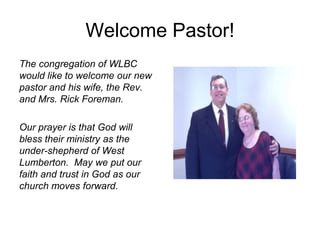 Welcome Pastor!
The congregation of WLBC
would like to welcome our new
pastor and his wife, the Rev.
and Mrs. Rick Foreman.
Our prayer is that God will
bless their ministry as the
under-shepherd of West
Lumberton. May we put our
faith and trust in God as our
church moves forward.
 
