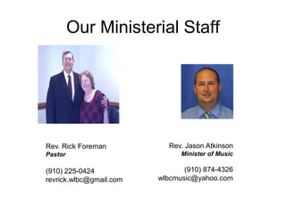 Our Ministerial Staff
Rev. Jason Atkinson
Minister of Music
(910) 874-4326
wlbcmusic@yahoo.com
Rev. Rick Foreman
Pastor
(910) 225-0424
revrick.wlbc@gmail.com
 