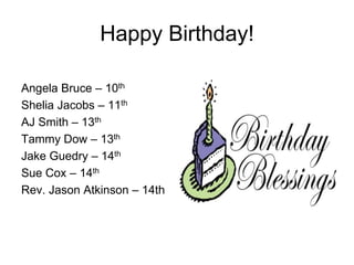 Happy Birthday!
Angela Bruce – 10th
Shelia Jacobs – 11th
AJ Smith – 13th
Tammy Dow – 13th
Jake Guedry – 14th
Sue Cox – 14th
Rev. Jason Atkinson – 14th
 