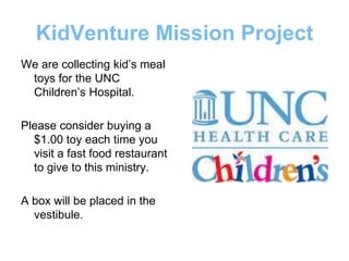 KidVenture Mission Project
We are collecting kid’s meal
toys for the UNC
Children’s Hospital.
Please consider buying a
$1.00 toy each time you
visit a fast food restaurant
to give to this ministry.
A box will be placed in the
vestibule.
 