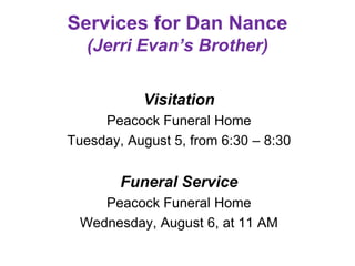 Services for Dan Nance
(Jerri Evan’s Brother)
Visitation
Peacock Funeral Home
Tuesday, August 5, from 6:30 – 8:30
Funeral Service
Peacock Funeral Home
Wednesday, August 6, at 11 AM
 