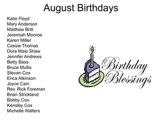 August Birthdays
Katie Floyd
Mary Anderson
Matthew Britt
Jeremiah Monroe
Karen Miller
Cassie Thomas
Dora Maie Shaw
Jennifer Andrews
Betty Bass
Bruce Mullis
Stevan Cox
Erica Atkinson
Joyce Cain
Rev. Rick Foreman
Brian Strickland
Bobby Cox
Kensley Cox
Michelle Walters
 