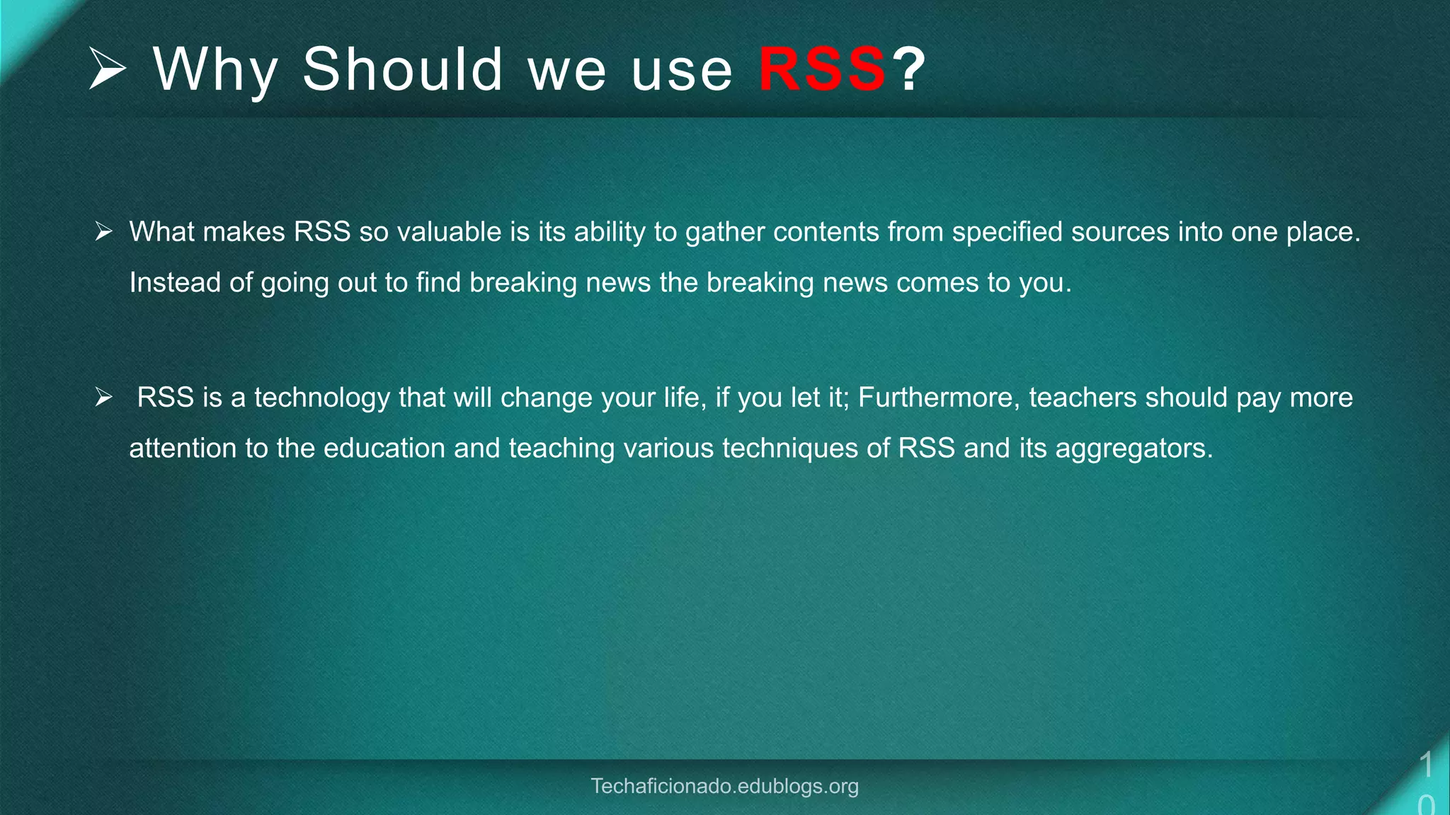  Why Should we use RSS?
 What makes RSS so valuable is its ability to gather contents from specified sources into one place.
Instead of going out to find breaking news the breaking news comes to you.
 RSS is a technology that will change your life, if you let it; Furthermore, teachers should pay more
attention to the education and teaching various techniques of RSS and its aggregators.
 