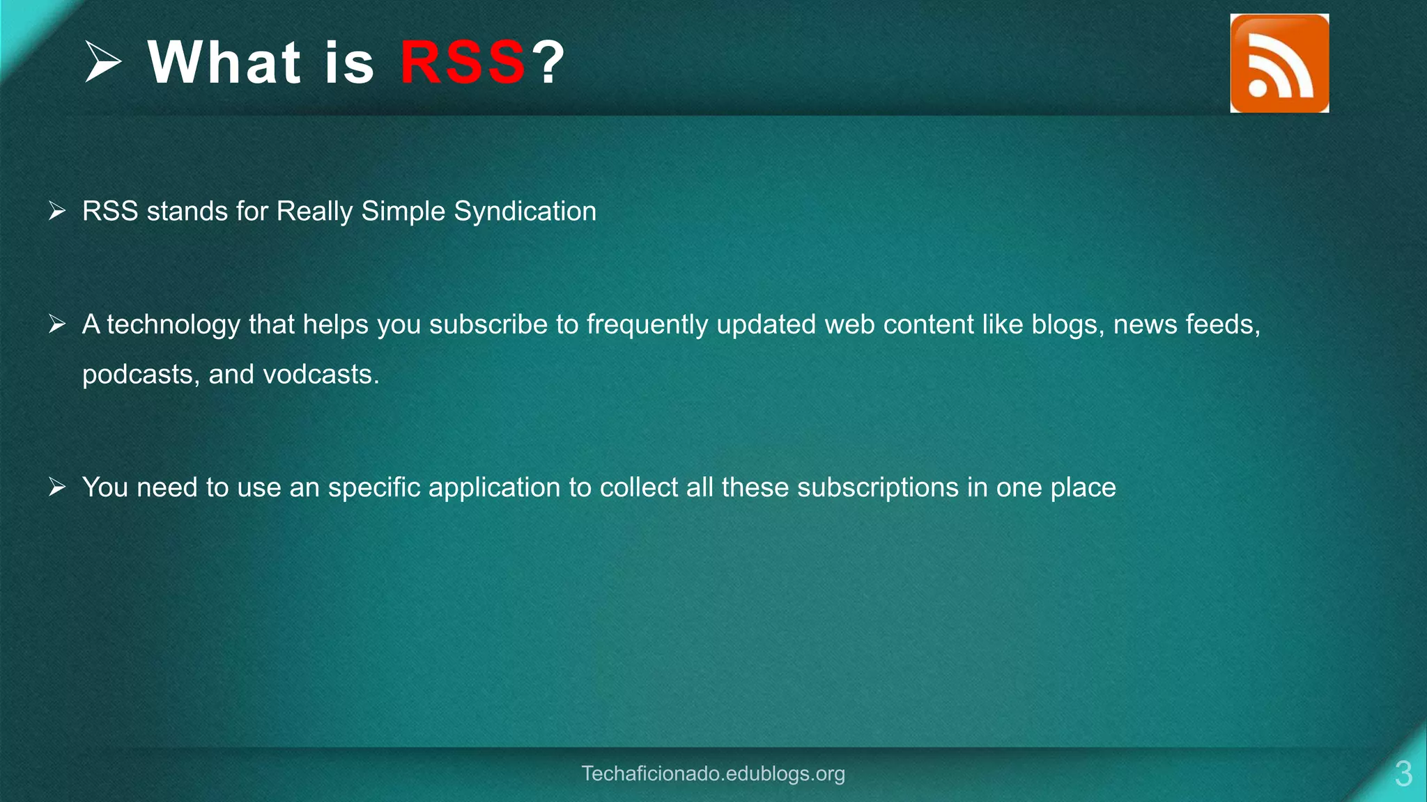  What is RSS?
 RSS stands for Really Simple Syndication
 A technology that helps you subscribe to frequently updated web content like blogs, news feeds,
podcasts, and vodcasts.
 You need to use an specific application to collect all these subscriptions in one place
 