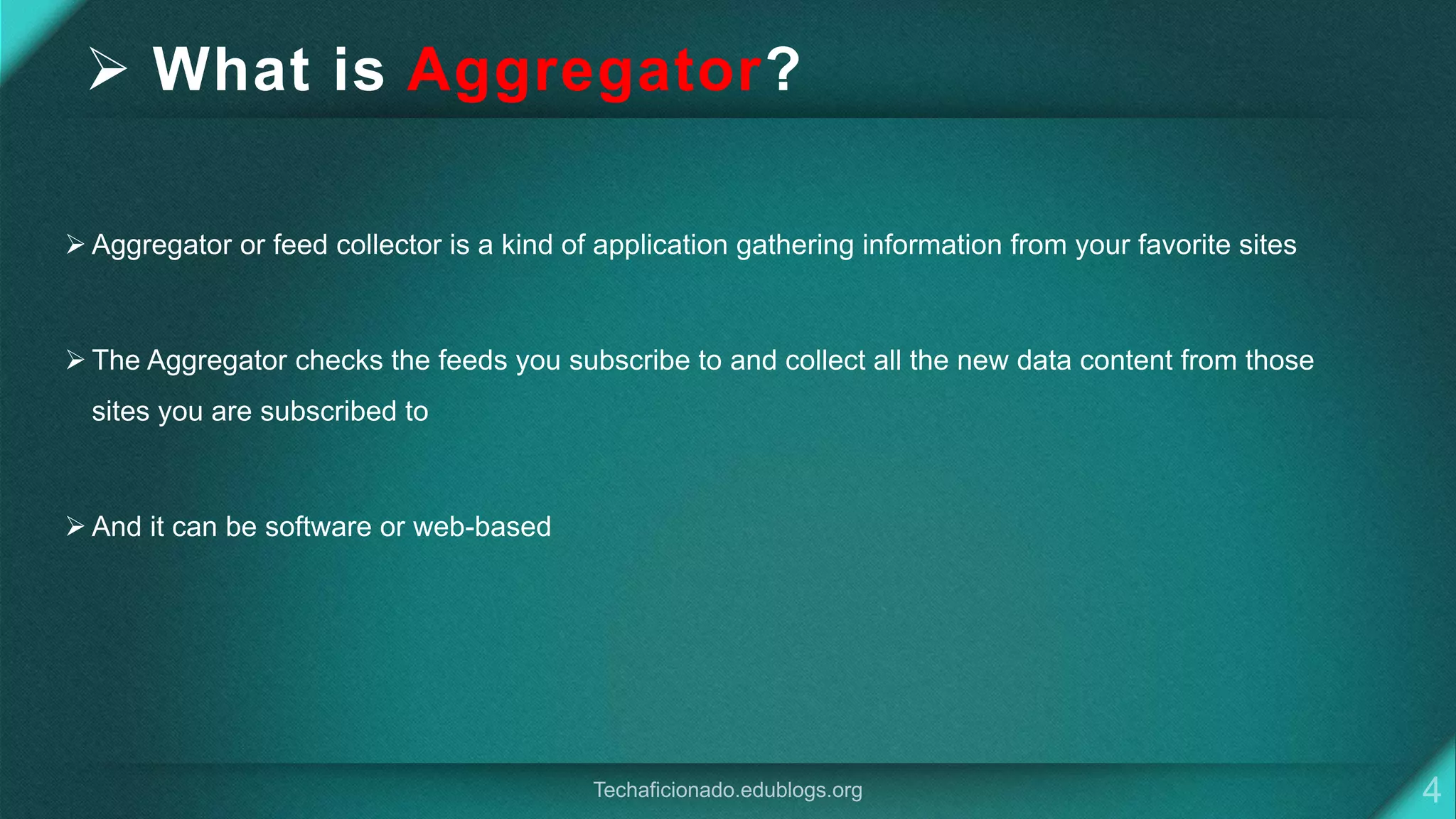  What is Aggregator?
 Aggregator or feed collector is a kind of application gathering information from your favorite sites
 The Aggregator checks the feeds you subscribe to and collect all the new data content from those
sites you are subscribed to
 And it can be software or web-based
 