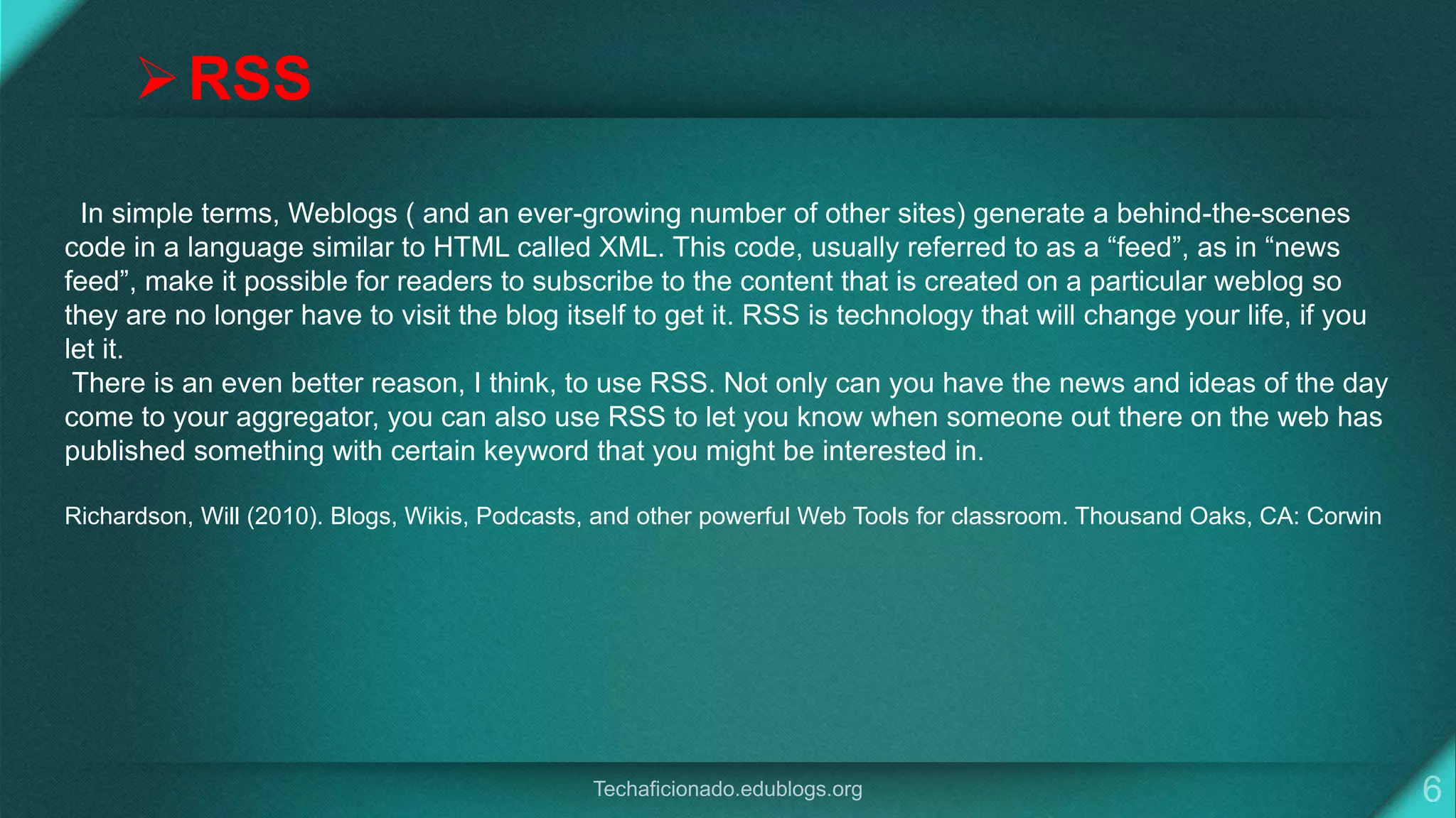 In simple terms, Weblogs ( and an ever-growing number of other sites) generate a behind-the-scenes
code in a language similar to HTML called XML. This code, usually referred to as a “feed”, as in “news
feed”, make it possible for readers to subscribe to the content that is created on a particular weblog so
they are no longer have to visit the blog itself to get it. RSS is technology that will change your life, if you
let it.
There is an even better reason, I think, to use RSS. Not only can you have the news and ideas of the day
come to your aggregator, you can also use RSS to let you know when someone out there on the web has
published something with certain keyword that you might be interested in.
Richardson, Will (2010). Blogs, Wikis, Podcasts, and other powerful Web Tools for classroom. Thousand Oaks, CA: Corwin
RSS
 