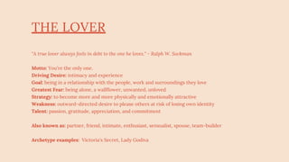 THE LOVER
"A true lover always feels in debt to the one he loves." - Ralph W. Sockman
Motto: You're the only one.
Driving Desire: intimacy and experience
Goal: being in a relationship with the people, work and surroundings they love
Greatest Fear: being alone, a wallflower, unwanted, unloved
Strategy: to become more and more physically and emotionally attractive
Weakness: outward-directed desire to please others at risk of losing own identity
Talent: passion, gratitude, appreciation, and commitment
Also known as: partner, friend, intimate, enthusiast, sensualist, spouse, team-builder
Archetype examples: Victoria's Secret, Lady Godiva
 