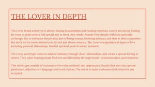 THE LOVER IN DEPTH
The Lover brand archetype is about creating relationships and evoking emotions. Lovers are always looking
for ways to make others feel special and to meet their needs. Brands who identify with this particular
archetype like to celebrate the physical joys of being human, fostering intimacy and bliss in their consumers.
But don't let the name mislead you; it's not just about romance. The Lover encapsulates all types of love
including parental, friendships, familial, spiritual, and of course, romantic.
The Lover archetype wants to achieve intimacy through close relationships, and create a special feeling in
others. They value helping people find love and friendship through beauty, communication, and closeness.
This archetype consists of customers who value aesthetic and appearance. Brands that are this type use
passionate, adjective rich language and word choices. The aim is to make customers feel attractive and
accepted.
 