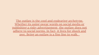 The outlaw is the cool and endearing archetype.
Whether its using swear words on social media or
publishing a risky advertisement, the outlaw does not
adhere to social norms. In fact, it lives for shock and
awe. Being an outlaw is a fine line to walk.
 