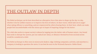THE OUTLAW IN DEPTH
The Rebel archetype can be best described as a disruptive force that aims to shape up the day-to-day,
whether it be for selfish reasons or to improve the lives of others. At their worst, rebels lash out in anger
when taking offense to something, and are empowered by others fearing them. At their best, rebels can make
people feel uncomfortbable with the status quo in hopes of inspiring change for the better.
The rebel also seeks to expose society's taboos by tapping into the darker side of human nature. Any brand
that seeks to disrupt the system, put out radical new ideas, or distance themselves from societal norms
would be considered a rebel.
The Rebel archetype is often seen in motorcycle dealers, edgy clothing companies, activists, and anywhere a
company is looking to question the norm. It can best be seen in the fictional character, Robin Hood.
 