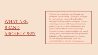 WHAT ARE
BRAND
ARCHETYPES?
Archetypes in branding are used to guide and
strengthen a brand's story. Choosing an archetype
for your brand can help your brand establish
meaningful relationships with customers. They are
commonly associated with characters in a story,
and they often tie to themes and emotions that
extend far beyond the boundaries of a script.
Archetypes represent a pattern of ideas and way of
thinking that is consistent across time, generations
and cultures. They remain consistent over time
because they represent values, traits, and
motivations that are intrinsic to human nature.
 