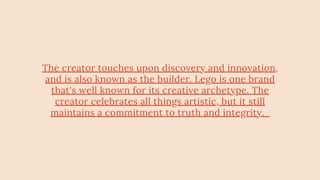 The creator touches upon discovery and innovation,
and is also known as the builder. Lego is one brand
that's well known for its creative archetype. The
creator celebrates all things artistic, but it still
maintains a commitment to truth and integrity.
 