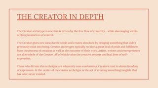 THE CREATOR IN DEPTH
The Creator archetype is one that is driven by the free flow of creativity - while also staying within
certain parameters of control.
The Creator gives new ideas to the world and creates structure by bringing something that didn't
previously exist into being. Creator archetypes typically receive a great deal of pride and fulfillment
from the process of creation as well as the outcome of their work. Artists, writers and entrepreneurs
are all symbols of the Creator. All of which value the creative process and lead lives of self-
expression.
Those who fit into this archetype are inherently non-conformists. Creators tend to desire freedom
of expression. At the center of the creator archetype is the act of creating something tangible that
has once never existed.
 