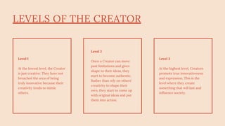 LEVELS OF THE CREATOR
Level 1
At the lowest level, the Creator
is just creative. They have not
breached the area of being
truly innovative because their
creativity tends to mimic
others.
Level 2
Once a Creator can move
past limitations and gives
shape to their ideas, they
start to become authentic.
Rather than rely on others'
creativity to shape their
own, they start to come up
with original ideas and put
them into action.
Level 3
At the highest level, Creators
promote true innovativeness
and expression. This is the
level where they create
something that will last and
influence society.
 