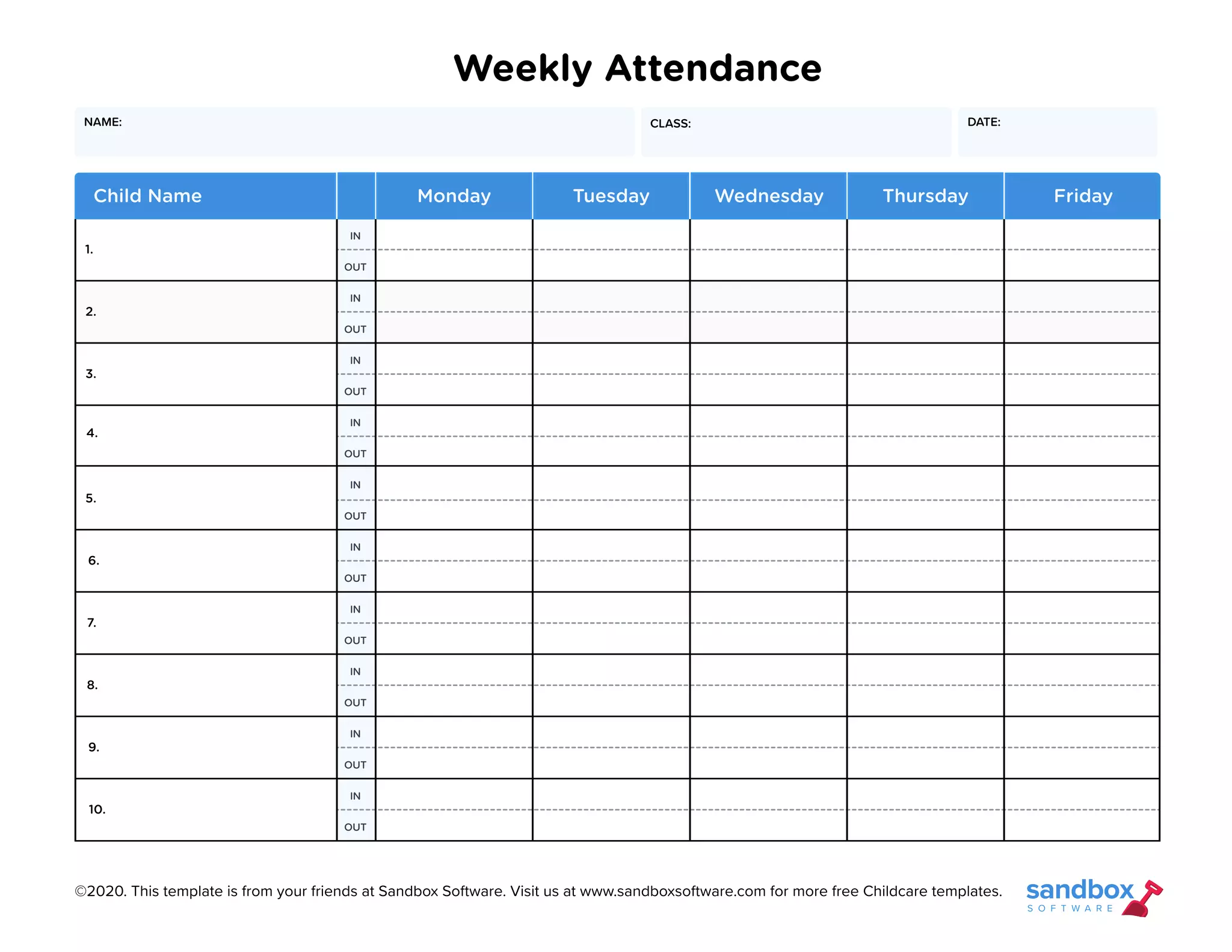 Weekly Attendance
IN
IN
IN
IN
IN
IN
IN
IN
IN
IN
OUT
OUT
OUT
OUT
OUT
OUT
OUT
OUT
OUT
OUT
1.
5.
9.
3.
7.
2.
6.
10.
4.
8.
Child Name Monday Tuesday Thursday
Wednesday Friday
DATE:
CLASS:
NAME:
©2020. This template is from your friends at Sandbox Software. Visit us at www.sandboxsoftware.com for more free Childcare templates.
