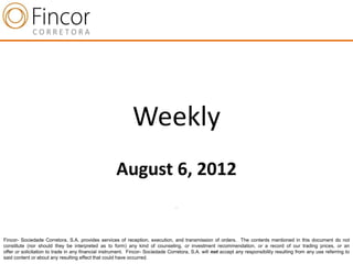 Weekly
                                                     August 6, 2012
                                                                                 .




Fincor- Sociedade Corretora, S.A. provides services of reception, execution, and transmission of orders. The contents mentioned in this document do not
constitute (nor should they be interpreted as to form) any kind of counseling, or investment recommendation, or a record of our trading prices, or an
offer or solicitation to trade in any financial instrument. Fincor- Sociedade Corretora, S.A. will not accept any responsibility resulting from any use referring to
said content or about any resulting effect that could have occurred.
 