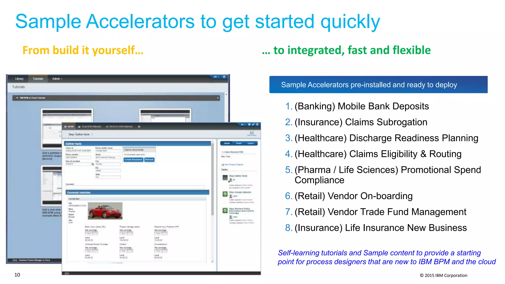 © 2015 IBM Corporation
Sample Accelerators to get started quickly
Sample Accelerators pre-installed and ready to deploy
Self-learning tutorials and Sample content to provide a starting
point for process designers that are new to IBM BPM and the cloud
1. (Banking) Mobile Bank Deposits
2. (Insurance) Claims Subrogation
3. (Healthcare) Discharge Readiness Planning
4. (Healthcare) Claims Eligibility & Routing
5. (Pharma / Life Sciences) Promotional Spend
Compliance
6. (Retail) Vendor On-boarding
7. (Retail) Vendor Trade Fund Management
8. (Insurance) Life Insurance New Business
10
From build it yourself… … to integrated, fast and flexible
 