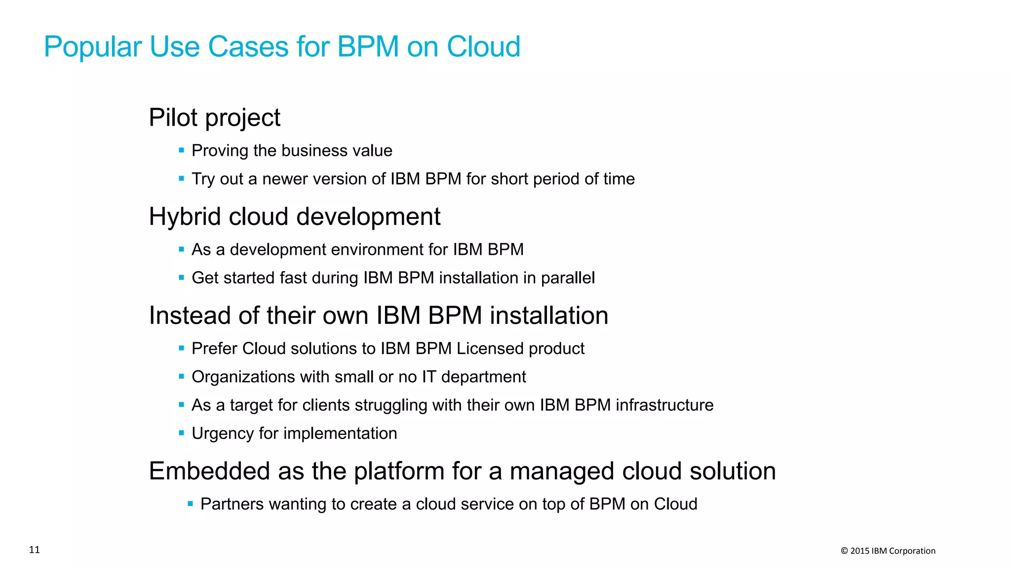 © 2015 IBM Corporation
Popular Use Cases for BPM on Cloud
Pilot project
 Proving the business value
 Try out a newer version of IBM BPM for short period of time
Hybrid cloud development
 As a development environment for IBM BPM
 Get started fast during IBM BPM installation in parallel
Instead of their own IBM BPM installation
 Prefer Cloud solutions to IBM BPM Licensed product
 Organizations with small or no IT department
 As a target for clients struggling with their own IBM BPM infrastructure
 Urgency for implementation
Embedded as the platform for a managed cloud solution
 Partners wanting to create a cloud service on top of BPM on Cloud
11
 