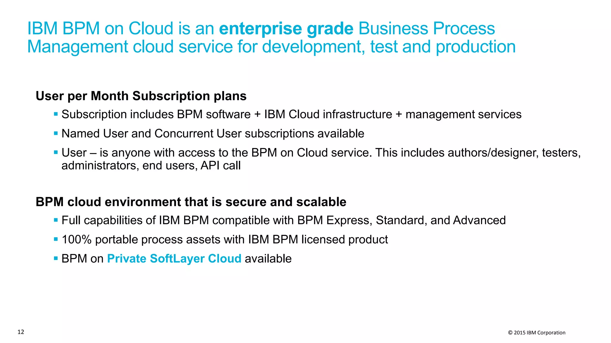 © 2015 IBM Corporation
IBM BPM on Cloud is an enterprise grade Business Process
Management cloud service for development, test and production
User per Month Subscription plans
 Subscription includes BPM software + IBM Cloud infrastructure + management services
 Named User and Concurrent User subscriptions available
 User – is anyone with access to the BPM on Cloud service. This includes authors/designer, testers,
administrators, end users, API call
BPM cloud environment that is secure and scalable
 Full capabilities of IBM BPM compatible with BPM Express, Standard, and Advanced
 100% portable process assets with IBM BPM licensed product
 BPM on Private SoftLayer Cloud available
12
 