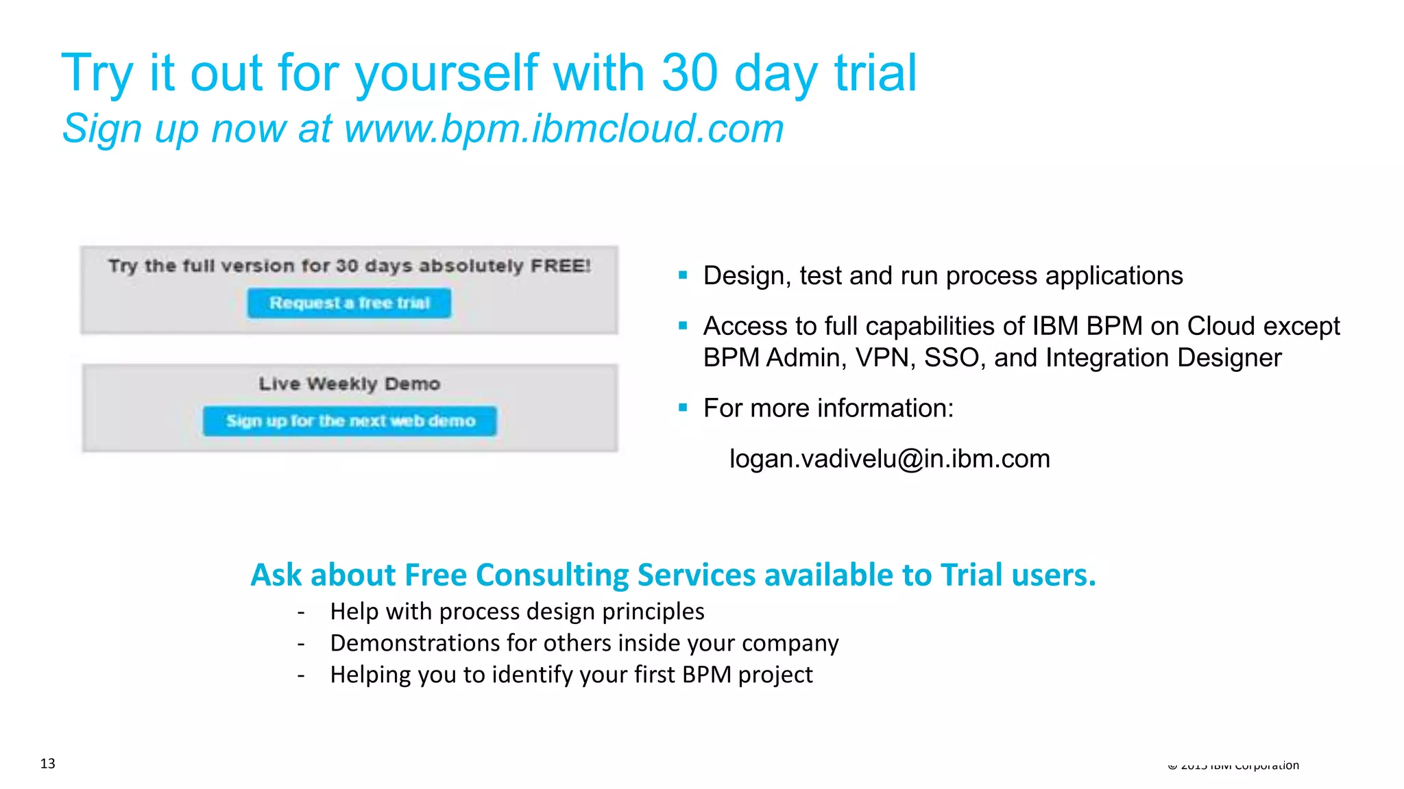 © 2015 IBM Corporation
Try it out for yourself with 30 day trial
Sign up now at www.bpm.ibmcloud.com
 Design, test and run process applications
 Access to full capabilities of IBM BPM on Cloud except
BPM Admin, VPN, SSO, and Integration Designer
 For more information:
logan.vadivelu@in.ibm.com
13
Ask about Free Consulting Services available to Trial users.
- Help with process design principles
- Demonstrations for others inside your company
- Helping you to identify your first BPM project
 