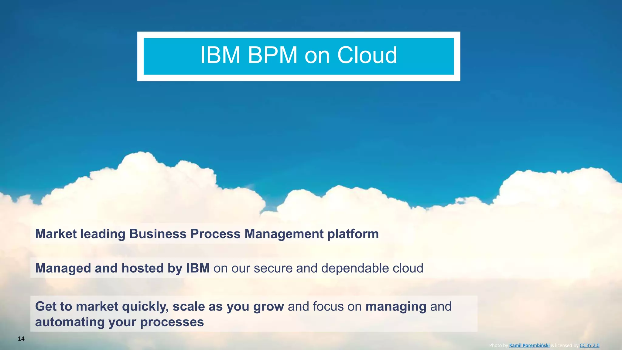IBM BPM on Cloud
Managed and hosted by IBM on our secure and dependable cloud
Get to market quickly, scale as you grow and focus on managing and
automating your processes
Photo by Kamil Porembiński is licensed by CC BY 2.0
Market leading Business Process Management platform
14
 