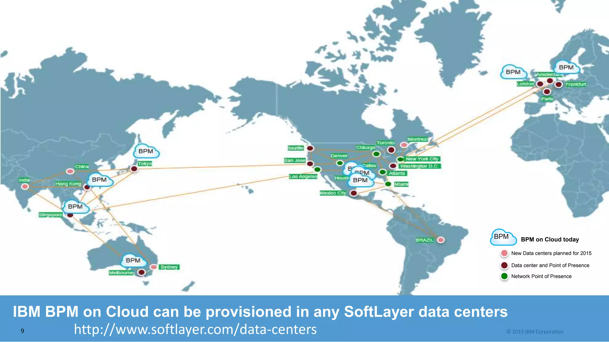 © 2015 IBM Corporation
IBM BPM on Cloud can be provisioned in any SoftLayer data centers
http://www.softlayer.com/data-centers
Data center and Point of Presence
New Data centers planned for 2015
Network Point of Presence
BPM on Cloud todayBPM
9
 