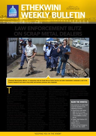 ETHEKWINI
WEEKLY BULLETIN
www.durban.gov.za
By 2030 eThekwini will be Africa’s most caring and liveable city
“KEEPING YOU IN THE KNOW”
LAW ENFORCEMENT BLITZ
ON SCRAP METAL DEALERS
T
O ENSURE that all
businesses comply with
the relevant trading,
health and safety
regulations, a multi-disciplinary
task team conducted an
enforcement blitz in the
Phoenix Industrial area on, 29
September.
The team consisted of
representatives from various
Municipal Units, the South
African Police Service (SAPS),
Telkom and Transnet.
During the raid, the team
focused on scrap metal dealers
in the area, checking their stock
and inspecting their premises
for compliance purposes. One
owner was issued with two fines
for failing to comply with health
and safety standards and for
failing to properly keep records
in respect of the scrap metal
that is purchased from sellers.
Sholona Mahabeer, from
the eThekwini Health Unit
explained the importance of the
inspection. “We must monitor,
inspect and enforce the law as
unhealthy conditions pose a
great health risk. If we find that
owners are not complaint we
will issue a warning, verbally
and in writing, advise them
of the hazards and thereafter
conduct a follow-up visit. If
the owner has not intervened
accordingly, we can prosecute
by issuing a fine,” she said.
Colonel Thandazani
Maphumulo from the SAPS
said: “We must educate
business owners about
compliance as well as the
consequences of purchasing
stolen materials. We are working
together with the eThekwini
Municipality to ensure that
these illegal activities are
eradicated.”
The City has appointed cable
theft investigators that have
been trained on what to look out
for when inspecting scrap metal
dealerships.
Barbara Cloete, from the
Electricity Unit inspected the
many bags of scrap metal
found during the blitz. “We are
looking for suspicious materials
that belong to eThekwini
Municipality. There is a high
rate of cable theft and we
encourage business owners to
approach the Municipality if
they have any information that
can lead to the arrest of the
culprits,” she said.
The negative impacts of
cable theft include the
hefty costs of replacement
of infrastructure and hiring
security, the shutdown of
business operations, loss of
30 September 2016 [Issue 52]
EThekwini Municipality officials, in conjunction with the South African Police Service and other stakeholders conducted a raid in the
Phoenix Industrial area where scrap metal and business premises were inspected.
Any suspicion of cable theft
must be reported to the
following numbers:
•	 Electricity’s call centre
080 13 13 111,sms
083 700 0819 or email:
custocare@elec.durban.
gov.za
•	 Cable Theft Hotline 031
311 9611
•SAPS 10111
•	 Metro Police Emergency
Line 031 361 0000
BLOW THE WHISTLE
income and loss of exports.
Cable theft also results to
power, communication lines
and transport network outages
and leads to negative investor
perceptions.
 